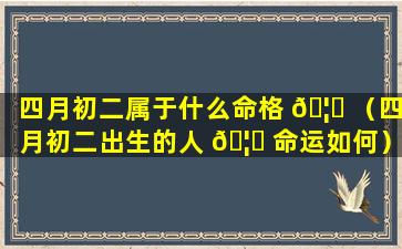 四月初二属于什么命格 🦆 （四月初二出生的人 🦁 命运如何）